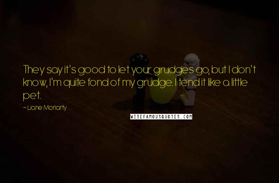 Liane Moriarty Quotes: They say it's good to let your grudges go, but I don't know, I'm quite fond of my grudge. I tend it like a little pet.