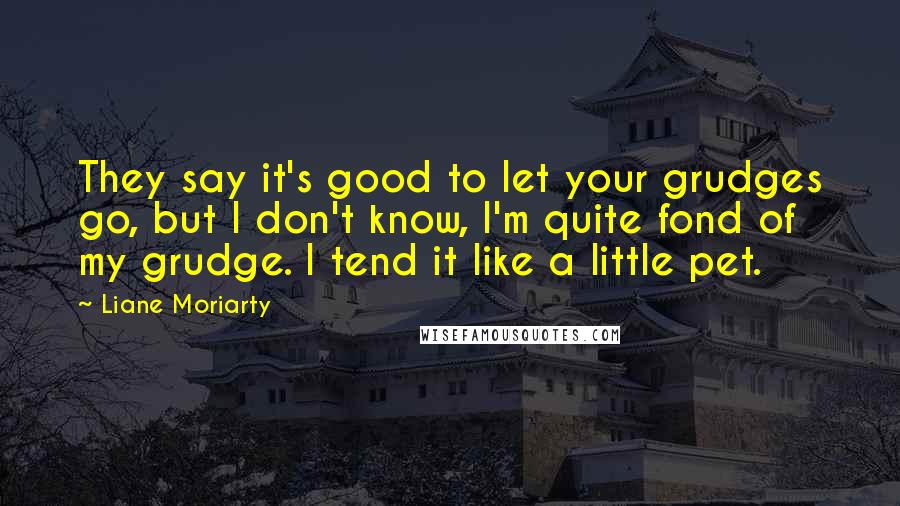 Liane Moriarty Quotes: They say it's good to let your grudges go, but I don't know, I'm quite fond of my grudge. I tend it like a little pet.