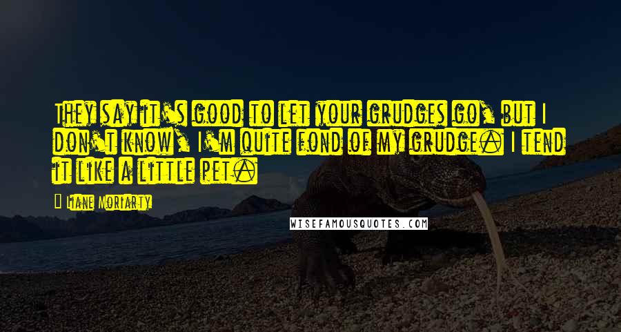 Liane Moriarty Quotes: They say it's good to let your grudges go, but I don't know, I'm quite fond of my grudge. I tend it like a little pet.