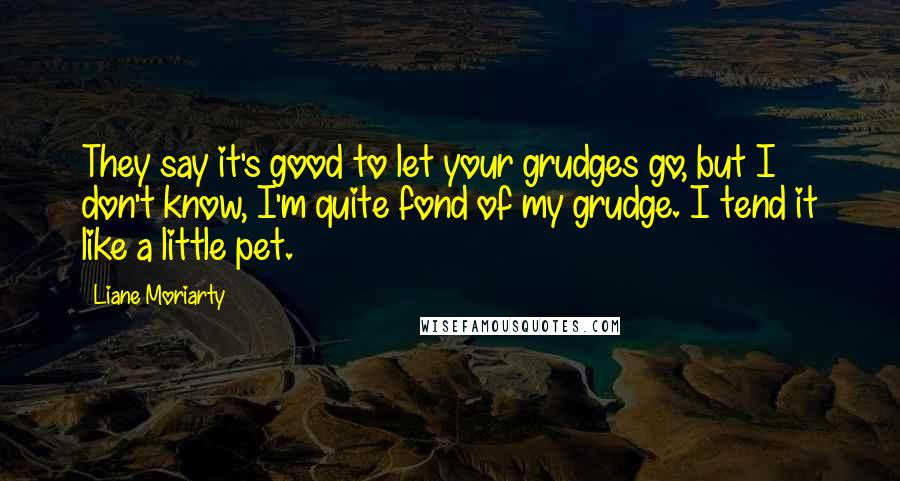Liane Moriarty Quotes: They say it's good to let your grudges go, but I don't know, I'm quite fond of my grudge. I tend it like a little pet.