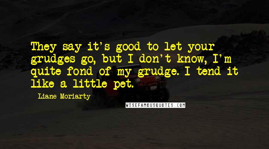 Liane Moriarty Quotes: They say it's good to let your grudges go, but I don't know, I'm quite fond of my grudge. I tend it like a little pet.