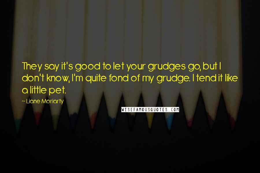 Liane Moriarty Quotes: They say it's good to let your grudges go, but I don't know, I'm quite fond of my grudge. I tend it like a little pet.