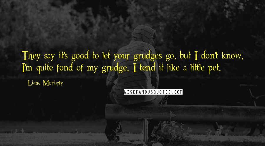 Liane Moriarty Quotes: They say it's good to let your grudges go, but I don't know, I'm quite fond of my grudge. I tend it like a little pet.