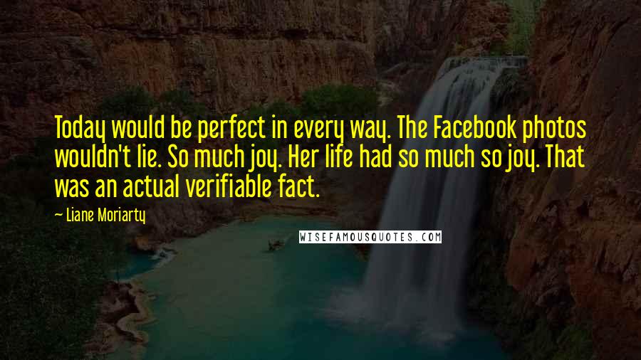 Liane Moriarty Quotes: Today would be perfect in every way. The Facebook photos wouldn't lie. So much joy. Her life had so much so joy. That was an actual verifiable fact.