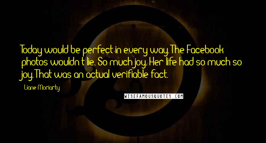 Liane Moriarty Quotes: Today would be perfect in every way. The Facebook photos wouldn't lie. So much joy. Her life had so much so joy. That was an actual verifiable fact.