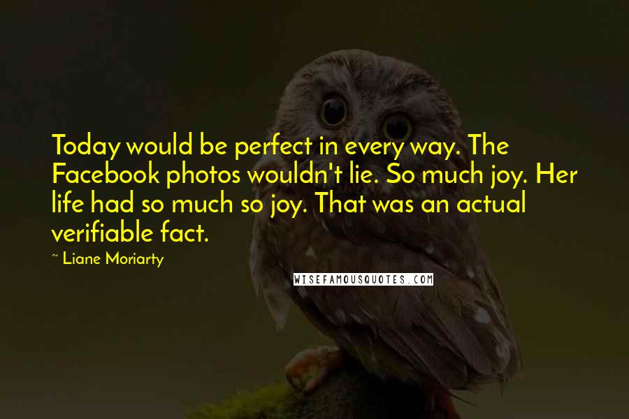 Liane Moriarty Quotes: Today would be perfect in every way. The Facebook photos wouldn't lie. So much joy. Her life had so much so joy. That was an actual verifiable fact.