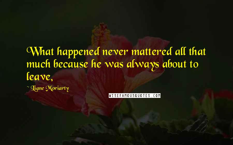 Liane Moriarty Quotes: What happened never mattered all that much because he was always about to leave,