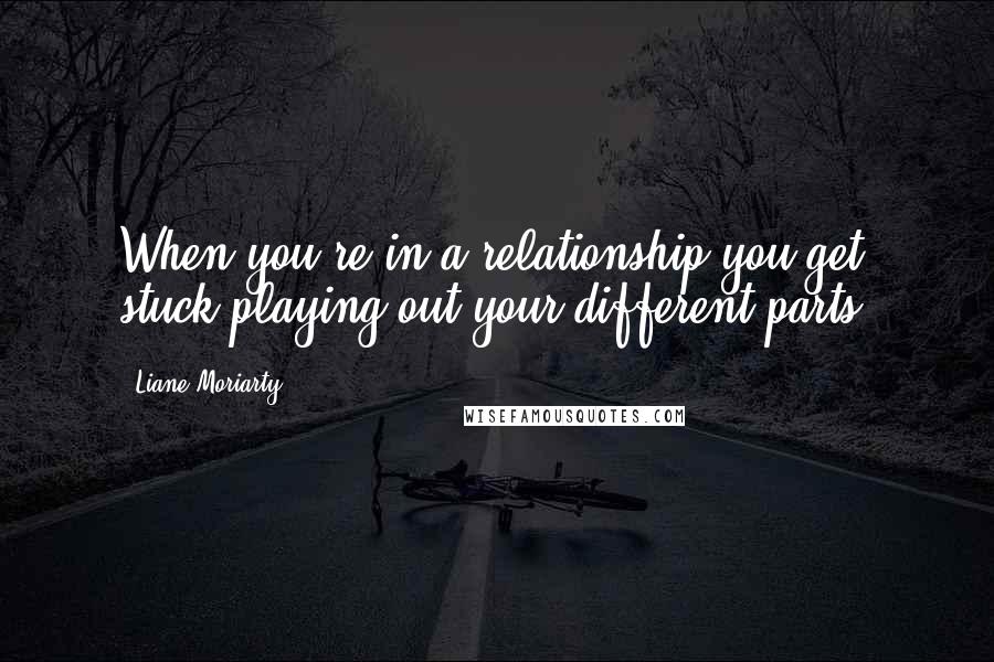 Liane Moriarty Quotes: When you're in a relationship you get stuck playing out your different parts.