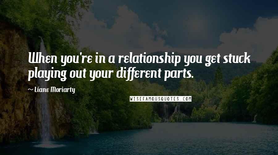 Liane Moriarty Quotes: When you're in a relationship you get stuck playing out your different parts.