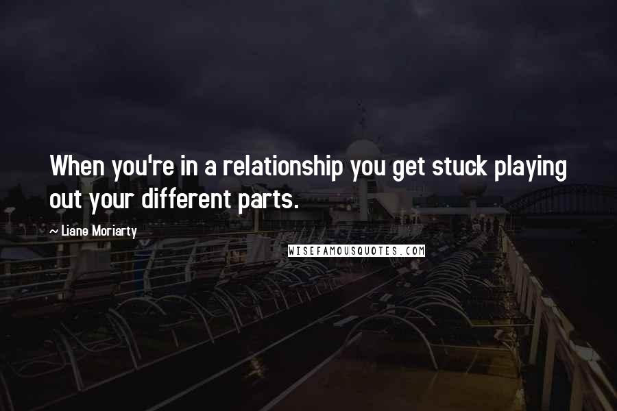 Liane Moriarty Quotes: When you're in a relationship you get stuck playing out your different parts.