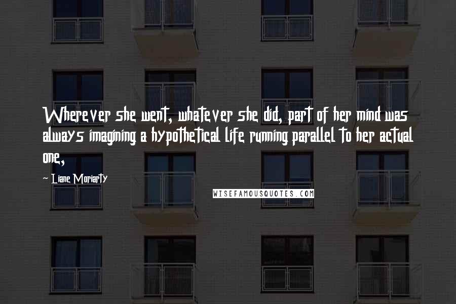 Liane Moriarty Quotes: Wherever she went, whatever she did, part of her mind was always imagining a hypothetical life running parallel to her actual one,