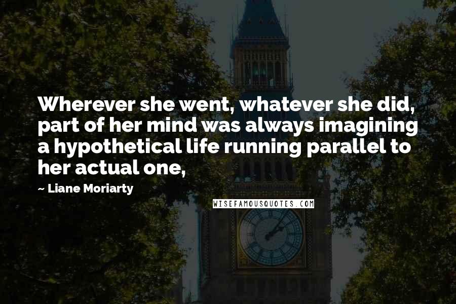 Liane Moriarty Quotes: Wherever she went, whatever she did, part of her mind was always imagining a hypothetical life running parallel to her actual one,