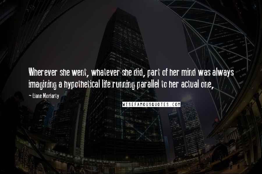 Liane Moriarty Quotes: Wherever she went, whatever she did, part of her mind was always imagining a hypothetical life running parallel to her actual one,