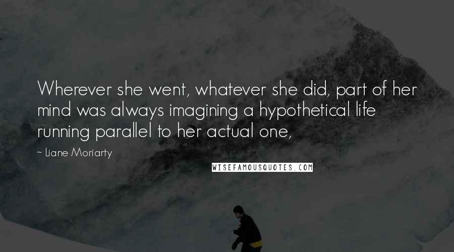 Liane Moriarty Quotes: Wherever she went, whatever she did, part of her mind was always imagining a hypothetical life running parallel to her actual one,