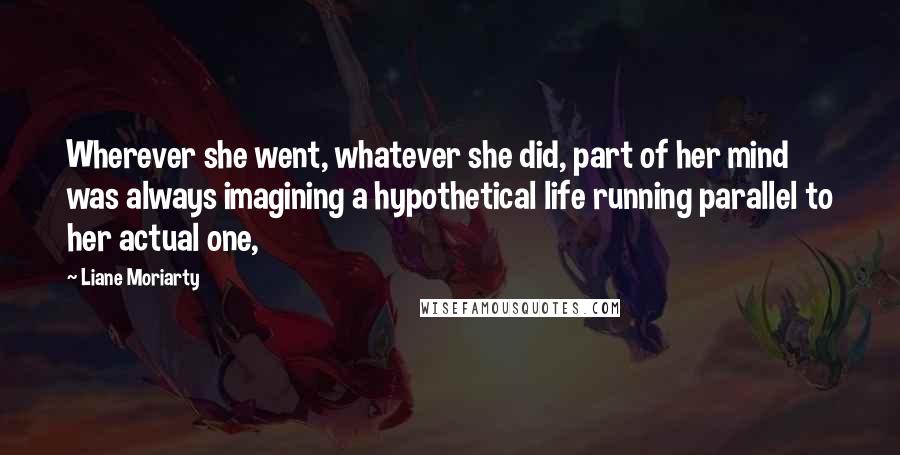 Liane Moriarty Quotes: Wherever she went, whatever she did, part of her mind was always imagining a hypothetical life running parallel to her actual one,