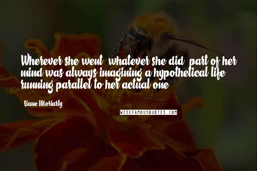 Liane Moriarty Quotes: Wherever she went, whatever she did, part of her mind was always imagining a hypothetical life running parallel to her actual one,