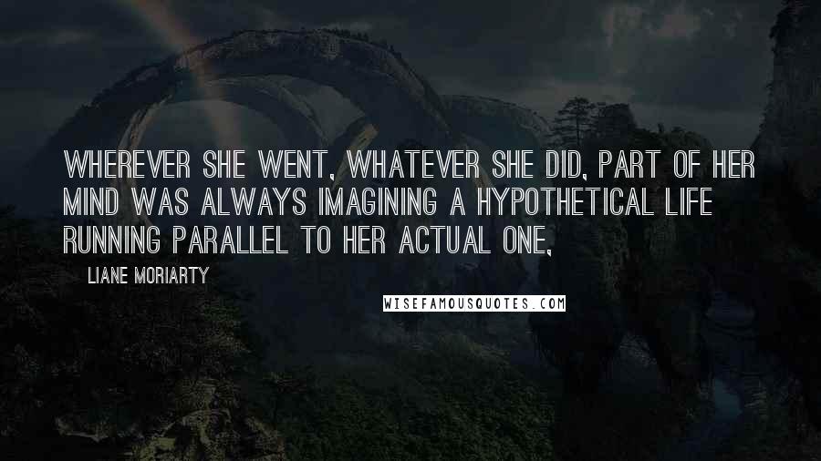 Liane Moriarty Quotes: Wherever she went, whatever she did, part of her mind was always imagining a hypothetical life running parallel to her actual one,