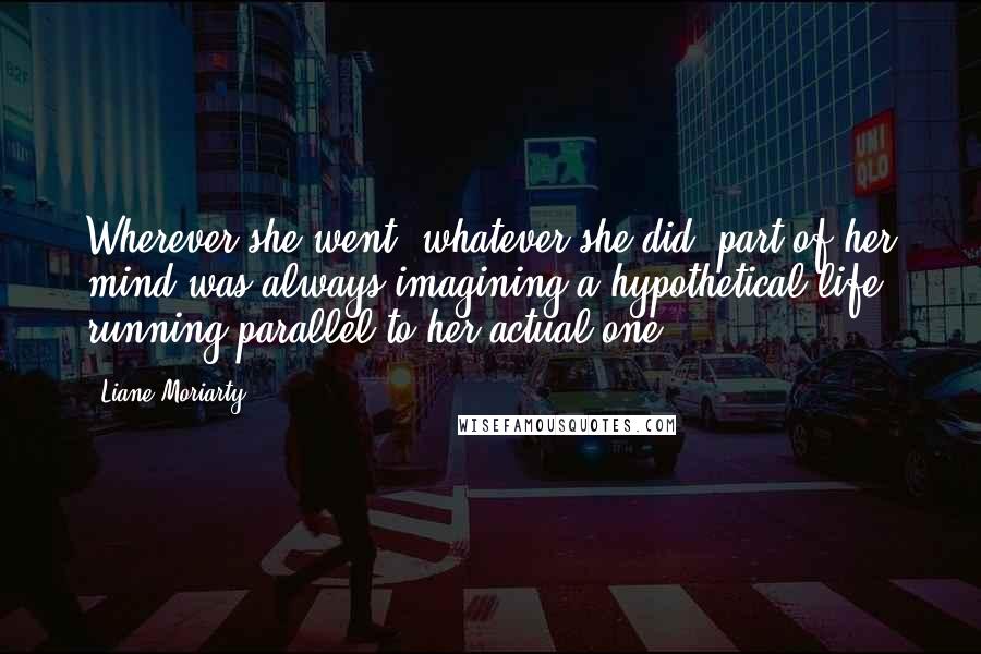 Liane Moriarty Quotes: Wherever she went, whatever she did, part of her mind was always imagining a hypothetical life running parallel to her actual one,