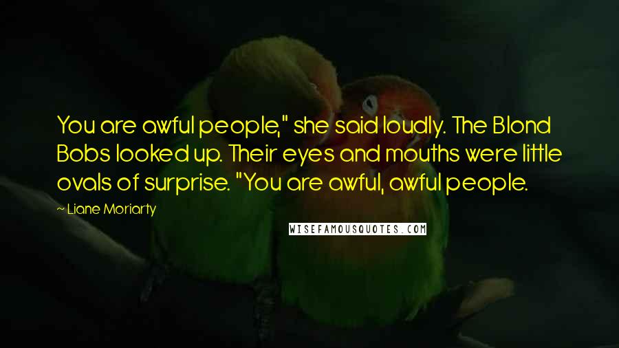 Liane Moriarty Quotes: You are awful people," she said loudly. The Blond Bobs looked up. Their eyes and mouths were little ovals of surprise. "You are awful, awful people.