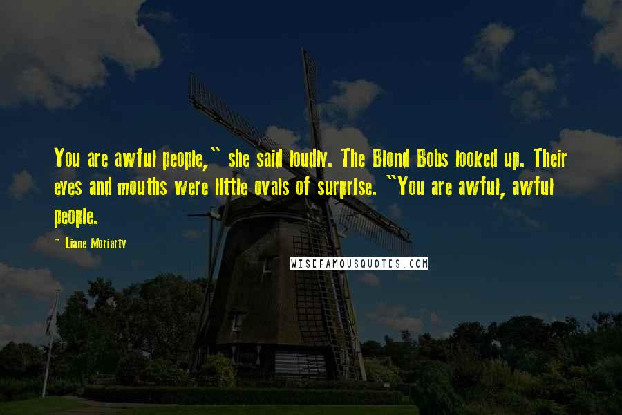 Liane Moriarty Quotes: You are awful people," she said loudly. The Blond Bobs looked up. Their eyes and mouths were little ovals of surprise. "You are awful, awful people.