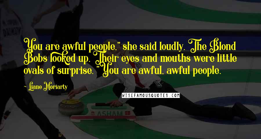 Liane Moriarty Quotes: You are awful people," she said loudly. The Blond Bobs looked up. Their eyes and mouths were little ovals of surprise. "You are awful, awful people.