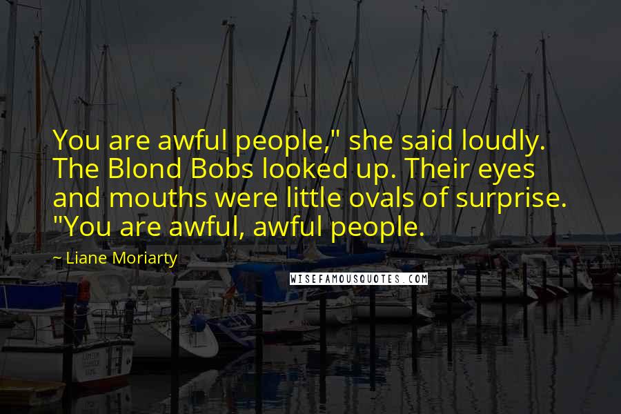Liane Moriarty Quotes: You are awful people," she said loudly. The Blond Bobs looked up. Their eyes and mouths were little ovals of surprise. "You are awful, awful people.