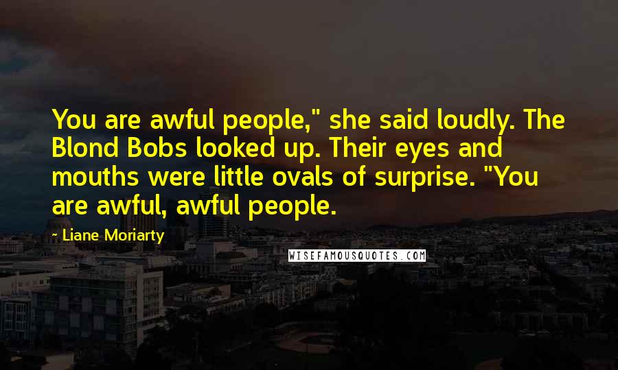 Liane Moriarty Quotes: You are awful people," she said loudly. The Blond Bobs looked up. Their eyes and mouths were little ovals of surprise. "You are awful, awful people.