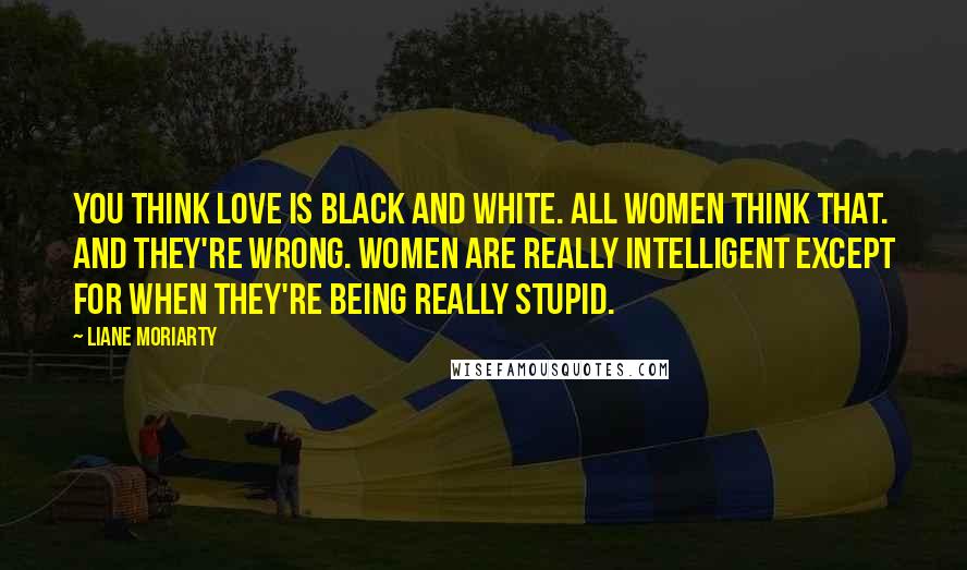 Liane Moriarty Quotes: You think love is black and white. All women think that. And they're wrong. Women are really intelligent except for when they're being really stupid.