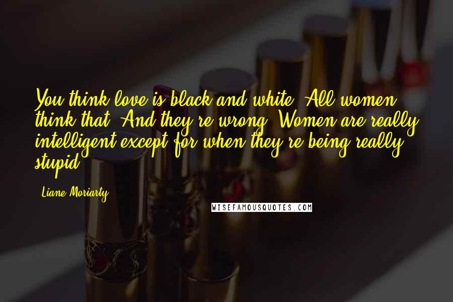 Liane Moriarty Quotes: You think love is black and white. All women think that. And they're wrong. Women are really intelligent except for when they're being really stupid.