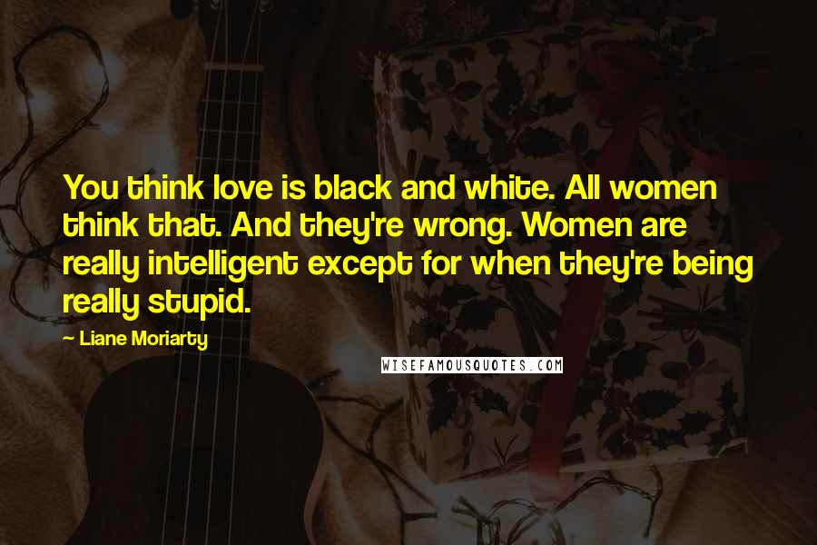 Liane Moriarty Quotes: You think love is black and white. All women think that. And they're wrong. Women are really intelligent except for when they're being really stupid.