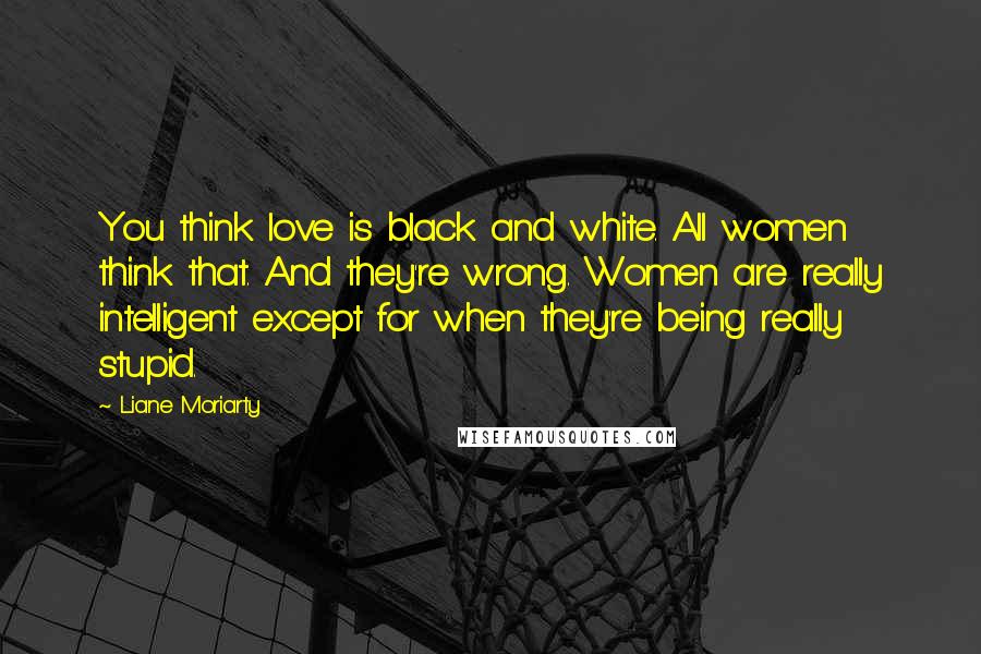 Liane Moriarty Quotes: You think love is black and white. All women think that. And they're wrong. Women are really intelligent except for when they're being really stupid.