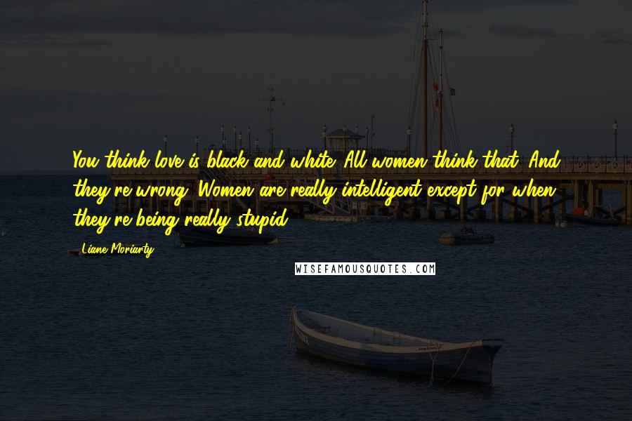 Liane Moriarty Quotes: You think love is black and white. All women think that. And they're wrong. Women are really intelligent except for when they're being really stupid.