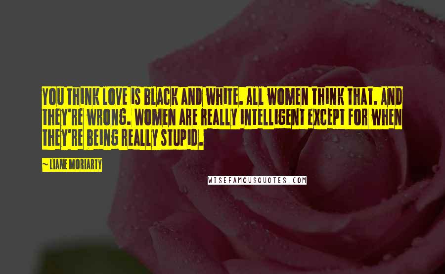 Liane Moriarty Quotes: You think love is black and white. All women think that. And they're wrong. Women are really intelligent except for when they're being really stupid.