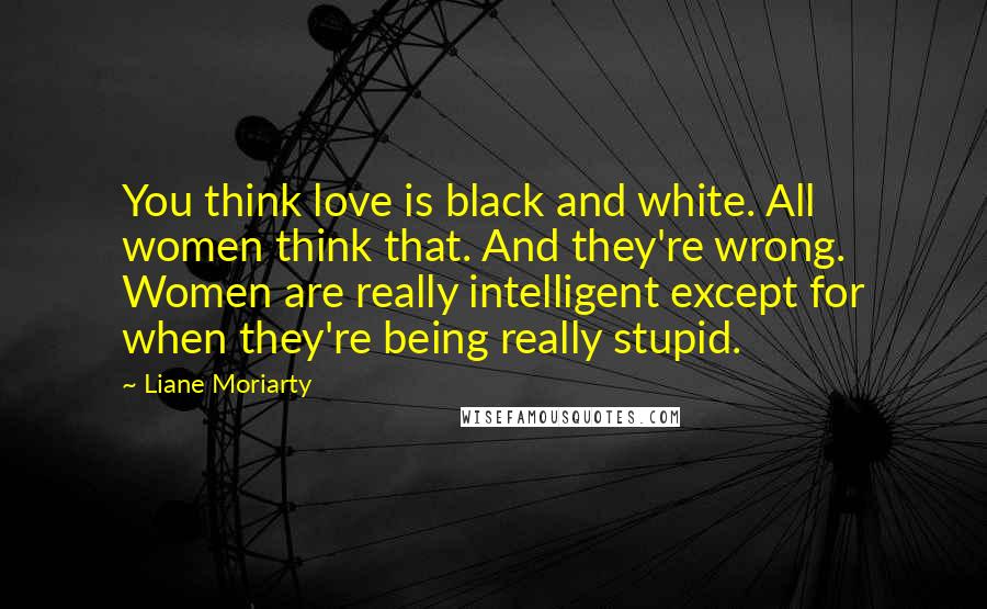 Liane Moriarty Quotes: You think love is black and white. All women think that. And they're wrong. Women are really intelligent except for when they're being really stupid.