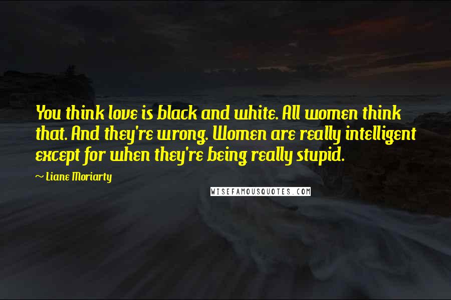 Liane Moriarty Quotes: You think love is black and white. All women think that. And they're wrong. Women are really intelligent except for when they're being really stupid.