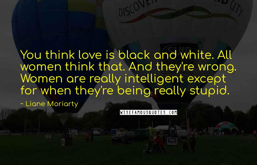 Liane Moriarty Quotes: You think love is black and white. All women think that. And they're wrong. Women are really intelligent except for when they're being really stupid.