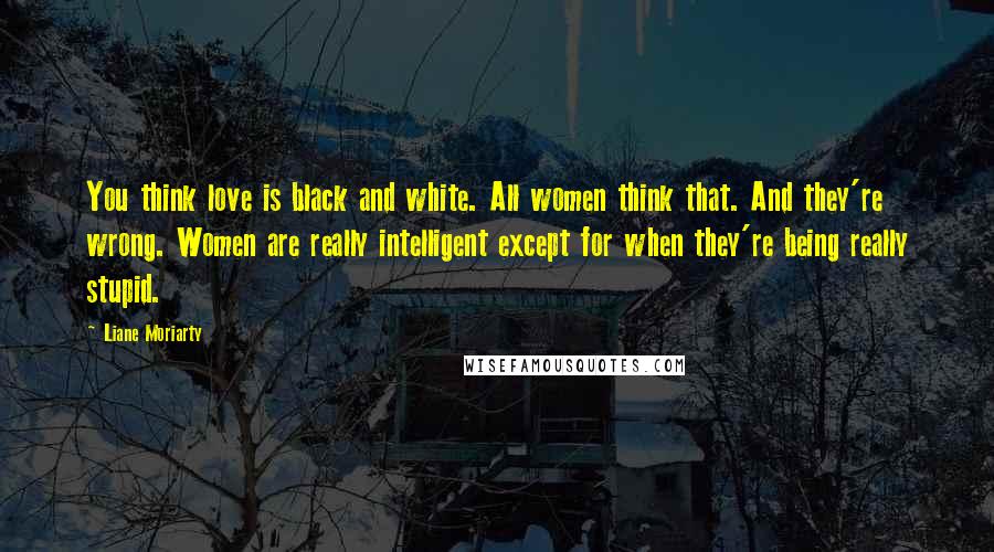 Liane Moriarty Quotes: You think love is black and white. All women think that. And they're wrong. Women are really intelligent except for when they're being really stupid.