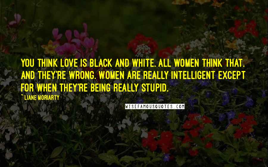 Liane Moriarty Quotes: You think love is black and white. All women think that. And they're wrong. Women are really intelligent except for when they're being really stupid.