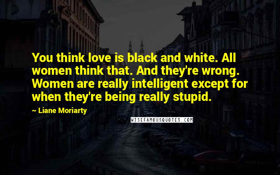 Liane Moriarty Quotes: You think love is black and white. All women think that. And they're wrong. Women are really intelligent except for when they're being really stupid.