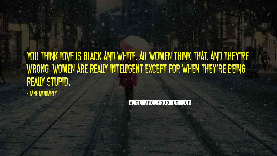 Liane Moriarty Quotes: You think love is black and white. All women think that. And they're wrong. Women are really intelligent except for when they're being really stupid.