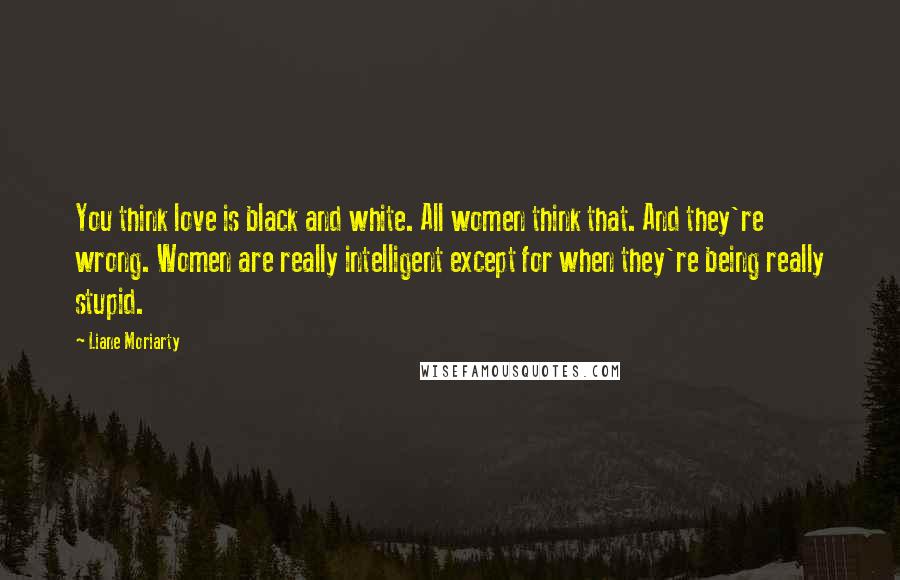 Liane Moriarty Quotes: You think love is black and white. All women think that. And they're wrong. Women are really intelligent except for when they're being really stupid.