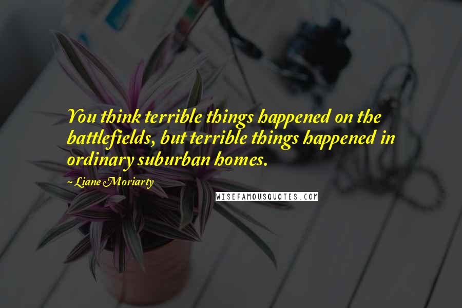 Liane Moriarty Quotes: You think terrible things happened on the battlefields, but terrible things happened in ordinary suburban homes.
