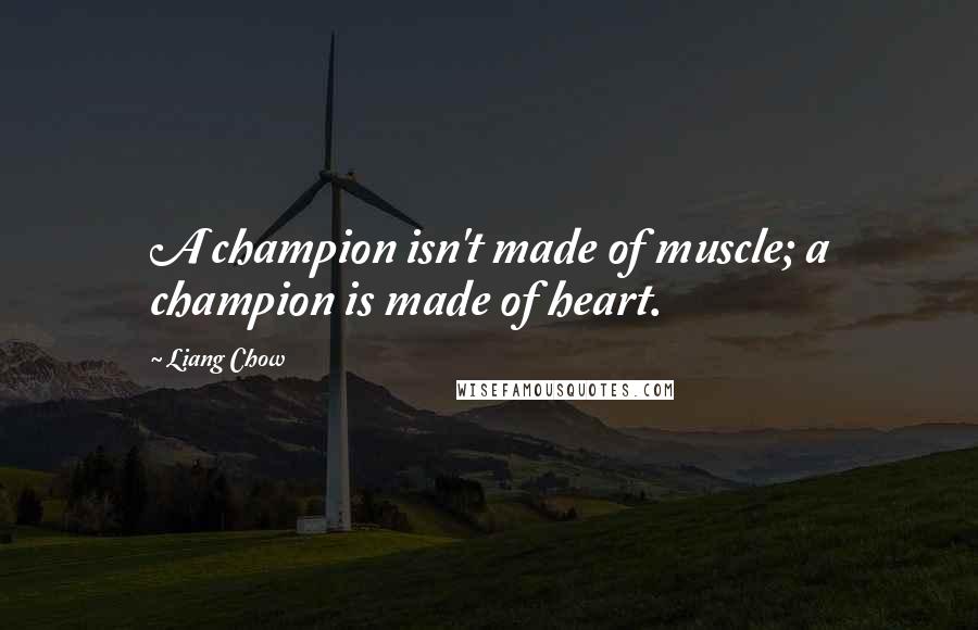 Liang Chow Quotes: A champion isn't made of muscle; a champion is made of heart.