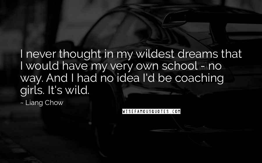 Liang Chow Quotes: I never thought in my wildest dreams that I would have my very own school - no way. And I had no idea I'd be coaching girls. It's wild.