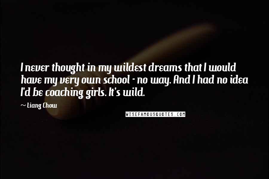 Liang Chow Quotes: I never thought in my wildest dreams that I would have my very own school - no way. And I had no idea I'd be coaching girls. It's wild.