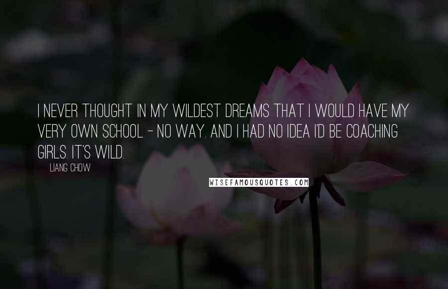 Liang Chow Quotes: I never thought in my wildest dreams that I would have my very own school - no way. And I had no idea I'd be coaching girls. It's wild.