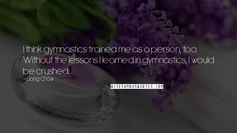 Liang Chow Quotes: I think gymnastics trained me as a person, too. Without the lessons I learned in gymnastics, I would be crushed.