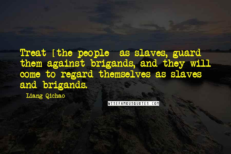 Liang Qichao Quotes: Treat [the people] as slaves, guard them against brigands, and they will come to regard themselves as slaves and brigands.