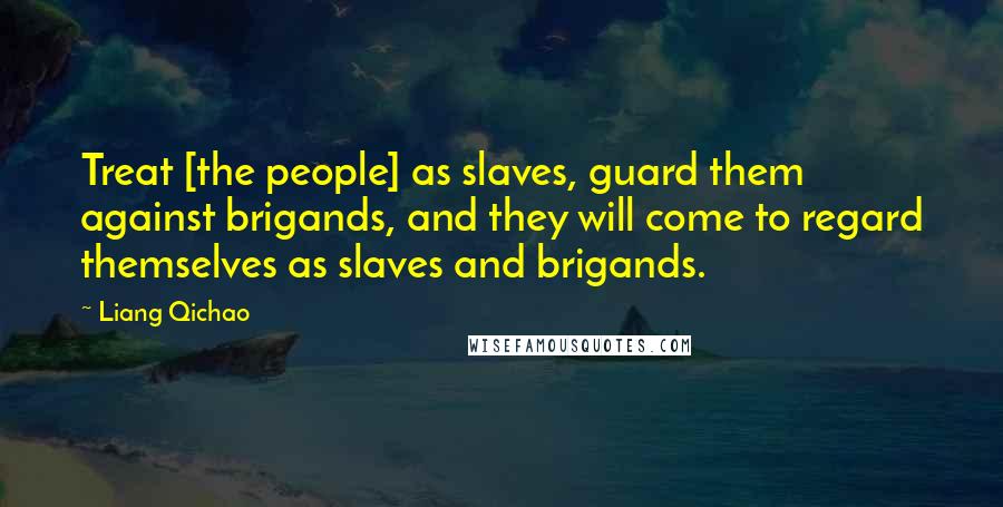 Liang Qichao Quotes: Treat [the people] as slaves, guard them against brigands, and they will come to regard themselves as slaves and brigands.
