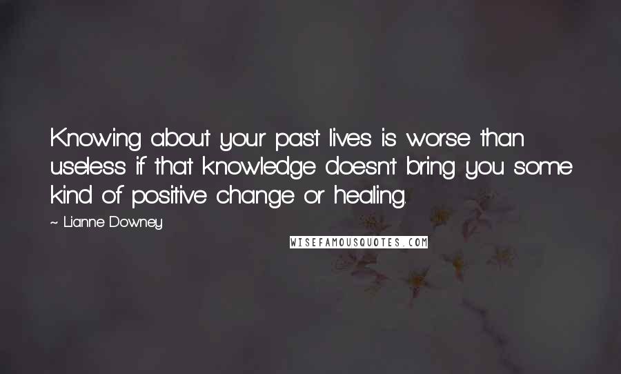 Lianne Downey Quotes: Knowing about your past lives is worse than useless if that knowledge doesn't bring you some kind of positive change or healing.